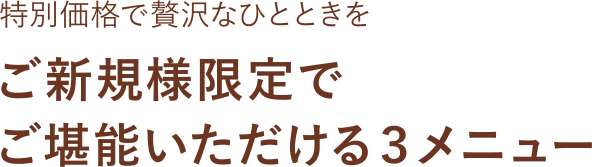 特別価格で贅沢なひとときを ご新規様限定でご堪能いただける３メニュー